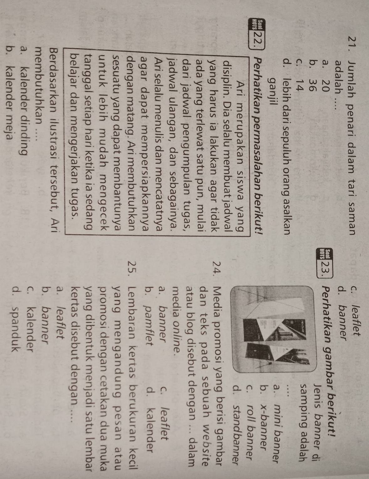 Jumlah penari dalam tari saman
c. leaflet
adalah .... d. banner
23. Perhatikan gambar berikut!
a. 20 Jenis banner di
b. 36
c. 14
samping adalah
d. lebih dari sepuluh orang asalkan...._
ganjil
a. mini banner
b. x -banner
22. Perhatikan permasalahan berikut!
c. roll banner
Ari merupakan siswa yangd. stand banner
disiplin. Dia selalu membuat jadwal
yang harus ia lakukan agar tidak 24. Media promosi yang berisi gambar
ada yang terlewat satu pun, mulai dan teks pada sebuah website
dari jadwal pengumpulan tugas, atau blog disebut dengan ... dalam
jadwal ulangan, dan sebagainya. media online.
Ari selalu menulis dan mencatatnya a. banner c. leaflet
agar dapat mempersiapkannya b. pamflet
d. kalender
dengan matang. Ari membutuhkan 25. Lembaran kertas berukuran kecil
sesuatu yang dapat membantunya yang mengandung pesan atau 
untuk lebih mudah mengecek promosi dengan cetakan dua muka
tanggal setiap hari ketika ia sedang yang dibentuk menjadi satu lembar
belajar dan mengerjakan tugas. kertas disebut dengan ....
a. leaflet
Berdasarkan ilustrasi tersebut, Ari
b. banner
membutuhkan ....
a. kalender dinding
c. kalender
b. kalender meja
d. spanduk