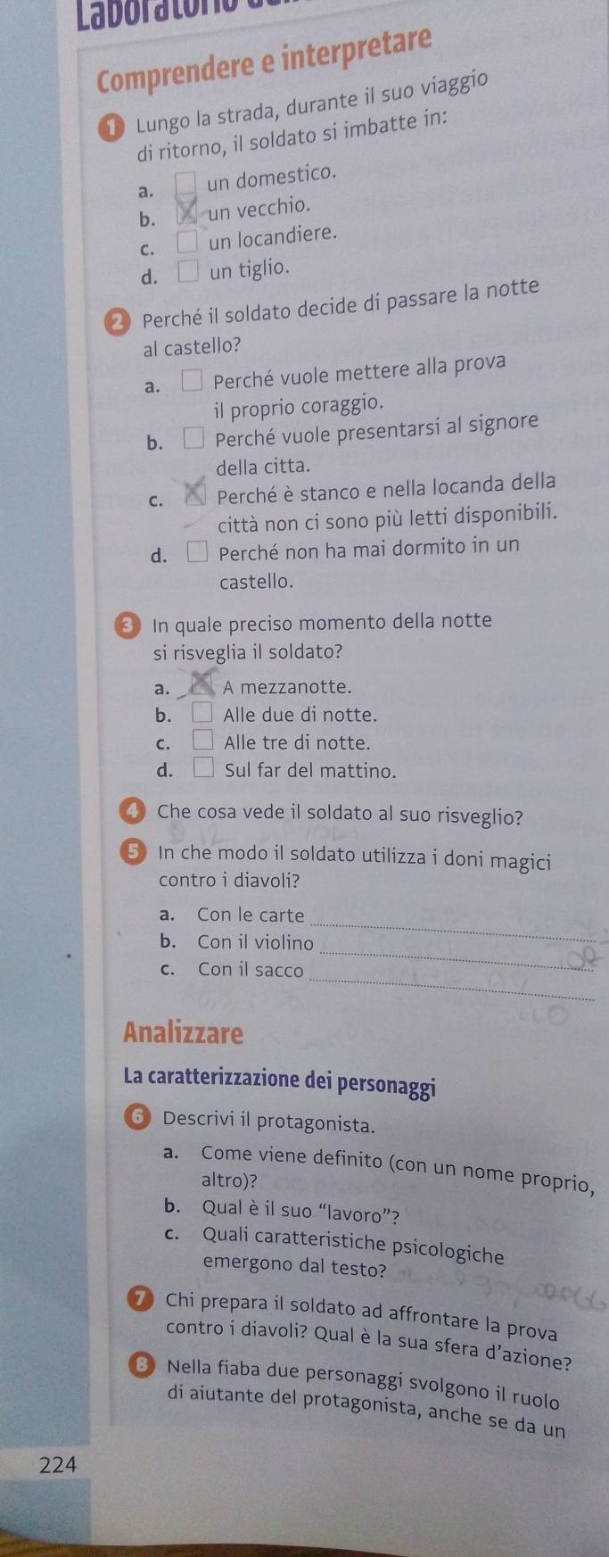 Laboratóro
Comprendere e interpretare
① Lungo la strada, durante il suo viaggio
di ritorno, il soldato si imbatte in:
a. un domestico.
b. ₹un vecchio.
c. □ un locandiere.
d. □ un tiglio.
② Perché il soldato decide di passare la notte
al castello?
a. Perché vuole mettere alla prova
il proprio coraggio.
b. [ Perché vuole presentarsi al signore
della citta.
C. Perché è stanco e nella locanda della
città non ci sono più letti disponibili.
d. Perché non ha mai dormito in un
castello.
③ In quale preciso momento della notte
si risveglia il soldato?
a. A mezzanotte.
b. L Alle due di notte.
C. Alle tre di notte.
d. □ Sul far del mattino.
4 Che cosa vede il soldato al suo risveglio?
5 In che modo il soldato utilizza i doni magici
contro i diavoli?
a. Con le carte
b. Con il violino
_
c. Con il sacco_
_
Analizzare
La caratterizzazione dei personaggi
6 Descrivi il protagonista.
a. Come viene definito (con un nome proprio,
altro)?
b. Qual è il suo “lavoro”?
c. Quali caratteristiche psicologiche
emergono dal testo?
7 Chi prepara il soldato ad affrontare la prova
contro i diavoli? Qual è la sua sfera d'azione?
8 Nella fiaba due personaggi svolgono il ruolo
di aiutante del protagonista, anche se da un
224