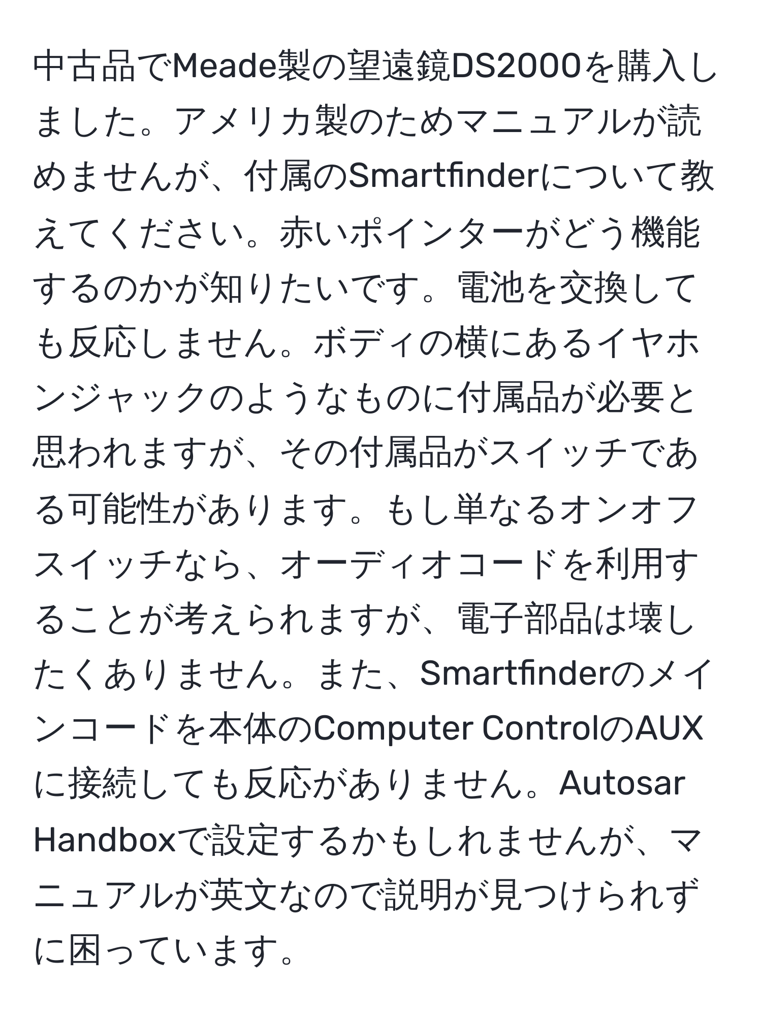 中古品でMeade製の望遠鏡DS2000を購入しました。アメリカ製のためマニュアルが読めませんが、付属のSmartfinderについて教えてください。赤いポインターがどう機能するのかが知りたいです。電池を交換しても反応しません。ボディの横にあるイヤホンジャックのようなものに付属品が必要と思われますが、その付属品がスイッチである可能性があります。もし単なるオンオフスイッチなら、オーディオコードを利用することが考えられますが、電子部品は壊したくありません。また、Smartfinderのメインコードを本体のComputer ControlのAUXに接続しても反応がありません。Autosar Handboxで設定するかもしれませんが、マニュアルが英文なので説明が見つけられずに困っています。