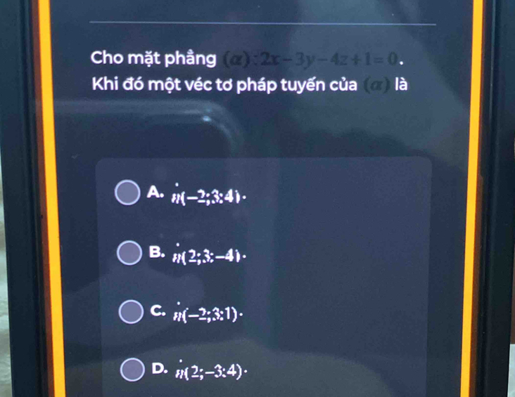 Cho mặt phầng (alpha ):2x-3y-4z+1=0. 
Khi đó một véc tơ pháp tuyến của (đ) là
A. n(-2;3;4)·
B. n(2;3;-4)·
C. n(-2;3:1)·
D. n(2;-3:4)·