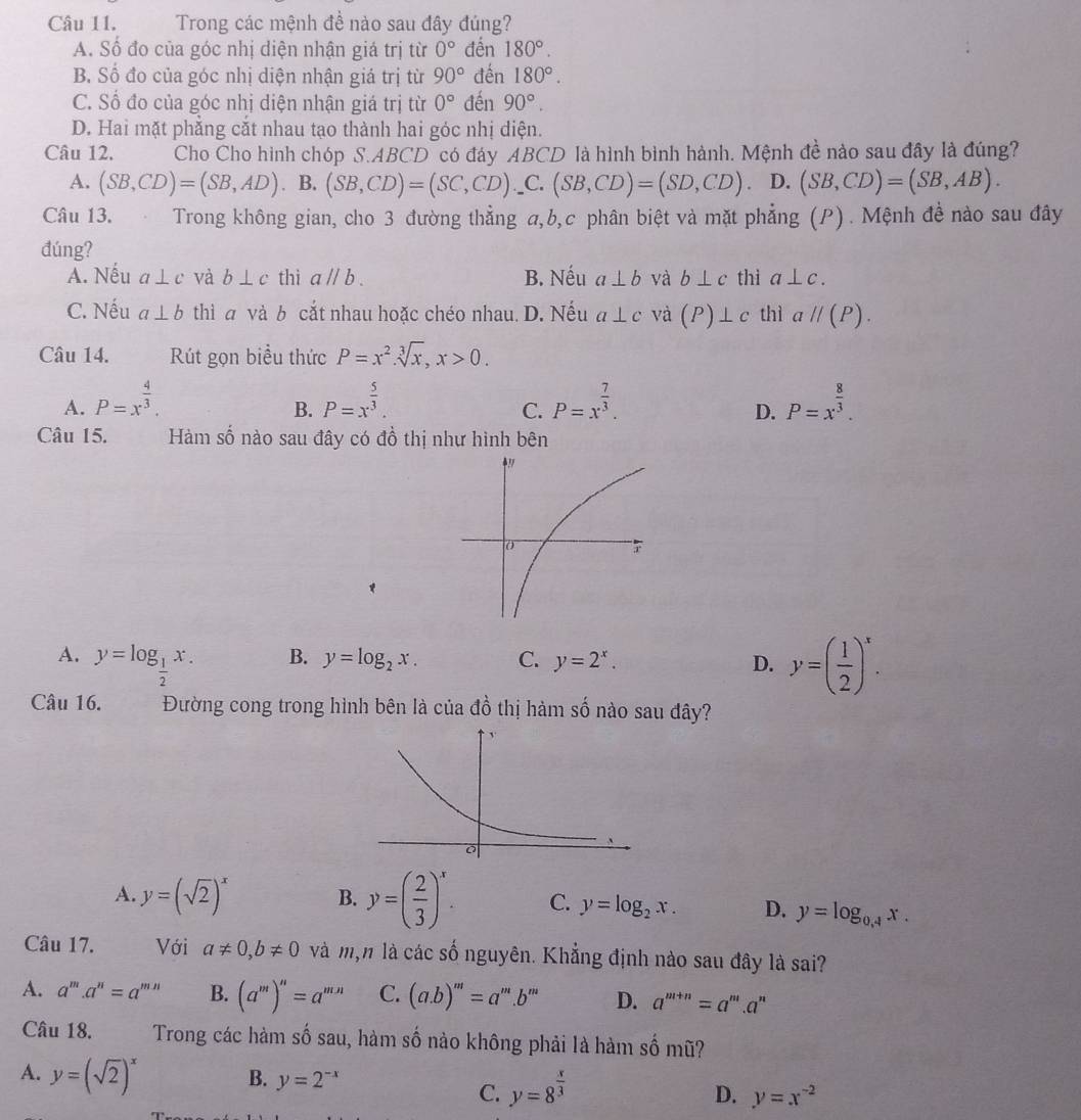 Trong các mệnh đề nào sau đây đúng?
A. Số đo của góc nhị diện nhận giá trị từ 0° đền 180°.
B. Số đo của góc nhị diện nhận giá trị từ 90° đến 180°.
C. Số đo của góc nhị diện nhận giá trị từ 0° đến 90°.
D. Hai mặt phẳng cắt nhau tạo thành hai góc nhị diện.
Câu 12. Cho Cho hình chóp S.ABCD  có đáy ABCD là hình bình hành. Mệnh đề nào sau đây là đúng?
A. (SB,CD)=(SB,AD). B. (SB,CD)=(SC,CD) _C. (SB,CD)=(SD,CD) D. (SB,CD)=(SB,AB).
Câu 13.  Trong không gian, cho 3 đường thẳng a,b,c phân biệt và mặt phẳng (P). Mệnh đề nào sau đây
đúng?
A. Nếu a⊥ c và b⊥ c thì aparallel b. B. Nếu a⊥ b và b⊥ c thì a⊥ c.
C. Nếu a⊥ b thì a và b cắt nhau hoặc chéo nhau. D. Nếu a⊥ c và (P)⊥ c thì aparallel (P).
Câu 14. Rút gọn biểu thức P=x^2.sqrt[3](x),x>0.
A. P=x^(frac 4)3. P=x^(frac 5)3. P=x^(frac 7)3. P=x^(frac 8)3.
B.
C.
D.
Câu 15. Hàm số nào sau đây có đồ thị như hình bên
è!
A. y=log _ 1/2 x. y=( 1/2 )^x.
B. y=log _2x. C. y=2^x. D.
Câu 16. Đường cong trong hình bên là của đồ thị hàm số nào sau đây?
A. y=(sqrt(2))^x B. y=( 2/3 )^x. C. y=log _2x. D. y=log _0.4x.
Câu 17. Với a!= 0,b!= 0 và m,n là các số nguyên. Khẳng định nào sau đây là sai?
A. a^m.a^n=a^(mn) B. (a^m)^n=a^(mn) C. (a.b)^m=a^m.b^m D. a^(m+n)=a^r '.a''
Câu 18. Trong các hàm số sau, hàm số nào không phải là hàm số mũ?
A. y=(sqrt(2))^x B. y=2^(-x)
C. y=8^(frac x)3
D. y=x^(-2)