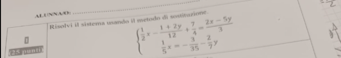 ALUNNA/O： 
_ 
Risolvi il sistema usando il metodo di sostituzione. 
25 punti
beginarrayl  1/2 x- (1+2y)/12 + 7/4 = (2x-5y)/3   1/5 x=- 3/35 - 2/7 yendarray.