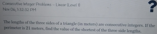 Consecutive Integer Problems - Linear (Level 1) ? 
Nov 06, 1:32:32 PM 
The lengths of the three sides of a triangle (in meters) are consecutive integers. If the 
perimeter is 21 meters, find the value of the shortest of the three side lengths.