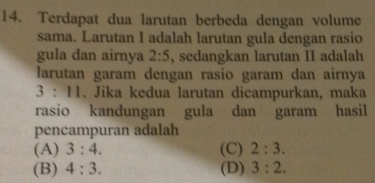 Terdapat dua larutan berbeda dengan volume
sama. Larutan I adalah larutan gula dengan rasio
gula dan airnya 2:5 , sedangkan larutan II adalah
larutan garam dengan rasio garam dan airnya
3:11. Jika kedua larutan dicampurkan, maka
rasio kandungan gula dan garam hasil
pencampuran adalah
(A) 3:4. (C) 2:3.
(B) 4:3. (D) 3:2.