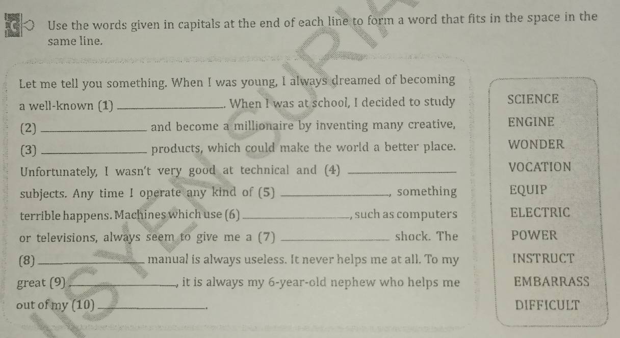 Use the words given in capitals at the end of each line to form a word that fits in the space in the
same line.
Let me tell you something. When I was young, I always dreamed of becoming
a well-known (1) _. When I was at school, I decided to study SCIENCE
(2) _and become a millionaire by inventing many creative, ENGINE
(3) _products, which could make the world a better place. WONDER
Unfortunately, I wasn't very good at technical and (4) _VOCATION
subjects. Any time I operate any kind of (5) _ something EQUIP
terrible happens. Machines which use (6) _, such as computers ELECTRIC
or televisions, always seem to give me a (7) _shock. The POWER
(8)_ manual is always useless. It never helps me at all. To my INSTRUCT
great (9)_ , it is always my 6-year -old nephew who helps me EMBARRASS
out of my (10)_ DIFFICULT
-.