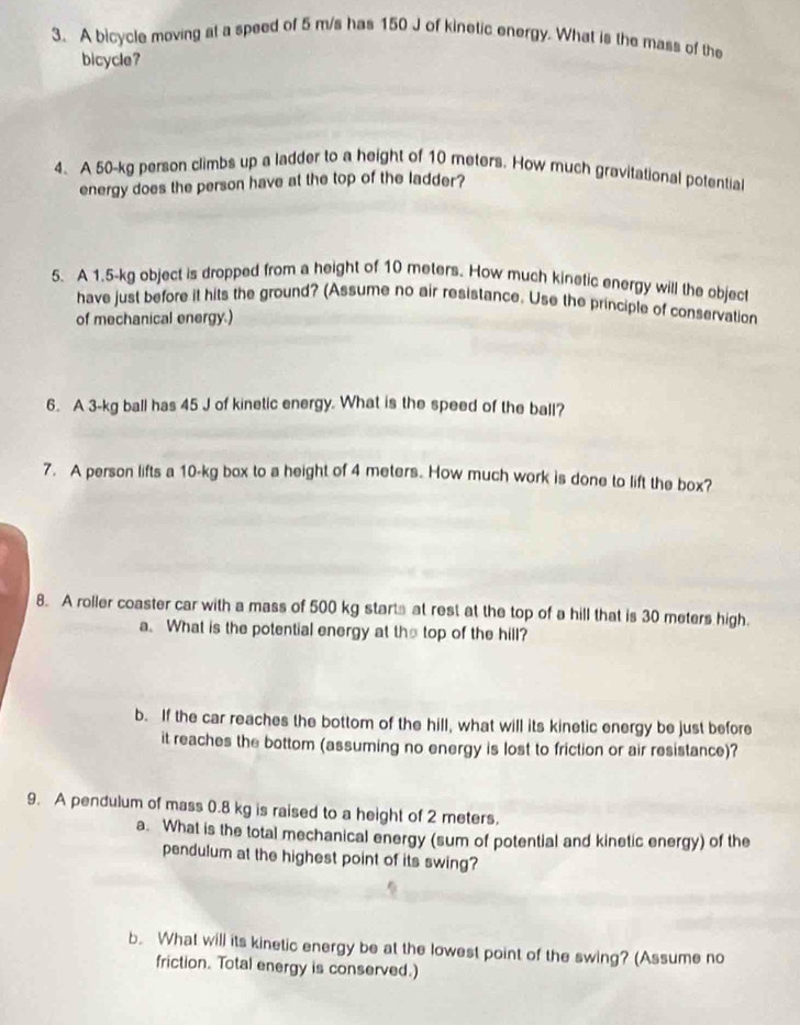 A bicycle moving at a speed of 5 m/s has 150 J of kinetic energy. What is the mass of the 
bicycle? 
4. A 50-kg person climbs up a ladder to a height of 10 meters. How much gravitational potential 
energy does the person have at the top of the ladder? 
5. A 1.5-kg object is dropped from a height of 10 meters. How much kinetic energy will the object 
have just before it hits the ground? (Assume no air resistance. Use the principle of conservation 
of mechanical energy.) 
6. A 3-kg ball has 45 J of kinetic energy. What is the speed of the ball? 
7. A person lifts a 10-kg box to a height of 4 meters. How much work is done to lift the box? 
8. A roller coaster car with a mass of 500 kg starts at rest at the top of a hill that is 30 meters high. 
a. What is the potential energy at the top of the hill? 
b. If the car reaches the bottom of the hill, what will its kinetic energy be just before 
it reaches the bottom (assuming no energy is lost to friction or air resistance)? 
9. A pendulum of mass 0.8 kg is raised to a height of 2 meters. 
a. What is the total mechanical energy (sum of potential and kinetic energy) of the 
pendulum at the highest point of its swing? 
b. What will its kinetic energy be at the lowest point of the swing? (Assume no 
friction. Total energy is conserved.)