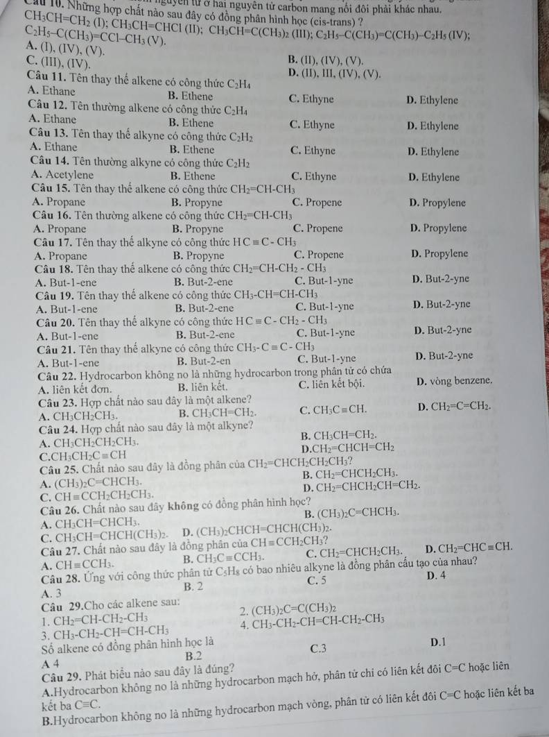 nguyễn tử ở hai nguyên tử carbon mang nổi đôi phải khác nhau.
ấu 10. Những hợp chất nào say đây có động nhân hình hoc
CH_3CH=CH_2(I);CH_3CH=CHCI(II);CH_3CH=C(CH_3)_2(III);C_2H_5-C(CH_3)=C(CH_3)-C_2H_5(IV); s
C_2H_5-C(CH_3)=CCl-CH_3(V). A. (1) (IV),(V).
C. (III) (IV
B. (II),(IV),(V).
D. (II),III,(IV),(V).
Câu 11. Tên thay thế alkene có công thức C_2H_4
A. Ethane B. Ethene C. Ethyne D. Ethylene
Câu 12. Tên thường alkene có công thức C_2H_4
A. Ethane B. Ethene C. Ethyne D. Ethylene
Câu 13. Tên thay thế alkyne có công thức C_2H_2
A. Ethane B. Ethene C. Ethyne D. Ethylene
Câu 14. Tên thường alkyne có công thức C_2H_2
A. Acetylene B. Ethene C. Ethyne D. Ethylene
Câu 15. Tên thay thể alkene có công thức CH_2=CH-CH_3
A. Propane B. Propyne C. Propene D. Propylene
Câu 16. Tên thường alkene có công thức CH_2=CH-CH_3
A. Propane B. Propyne C. Propene D. Propylene
Câu 17. Tên thay thể alkyne có công thức HCequiv C-CH_3
A. Propane B. Propyne C. Propene D. Propylene
Câu 18. Tên thay thể alkene có công thức CH_2=CH-CH_2-CH_3
A. But-1-ene B. But-2-ene C. But-1-yne D. But-2-yne
Câu 19. Tên thay thế alkene có công thức CH_3-CH=CH-CH_3
A. But-1-ene B. But-2-ene C. Bu -1-yn D. But-2-yne
Câu 20. Tên thay thể alkyne có công thức HCequiv C-CH_2-CH_3
A. But-1-ene B. But-2-ene C.B at-1-yne D. But-2-yne
Câu 21. Tên thay thể alkyne có công thức CH_3-Cequiv C-CH_3
A. But-1-ene B. But- 2-en C. But-1-yne D. But-2-yne
Câu 22. Hydrocarbon không no là những hydrocarbon trong phân tử có chứa
A. liên kết đơn. B. liên kết. C. liên kết b0 D. vòng benzene.
Câu 23. Hợp chất nào sau dây là một alkene?
A. CH₃CH₂CH₃. B. CH_3CH=CH_2. C. CH_3Cequiv CH. D. CH_2=C=CH_2.
Câu 24. Hợp chất nào sau đây là một alkyne?
B. CH_3CH=CH_2.
A. CH_3CH_2CH_2CH_3.
D. CH_2=CHCH=CH_2
C.CH_3CH_2Cequiv CH
Câu 25. Chất nào sau đây là đồng phân của CH_2=CHCH_2CH_2CH_3
B. CH_2=CHCH_2CH_3.
A. (CH_3)_2C=CHCH_3. CH_2=CHCH_2CH=CH_2.
C. CHequiv CCH_2CH_2CH_3.
D.
Câu 26. Chất nào sau đây không có đồng phân hình học?
B. (CH_3)_2C=CHCH_3.
A. CH_3CH=CHCH_3. (CH_3)_2CHCH=CHCH(CH_3)_2
C. CH_3CH=CHCH(CH_3)_2. D.
Câu 27. Chất nào sau đây là đồng phân của CHequiv CCH_2CH_3
A. CHequiv CCH_3. B. CH_3Cequiv CCH_3. C. CH_2=CHCH_2CH_3. D. CH_2=CHCequiv CH.
Câu 28. Ứng với công thức phân tử C_5F Hs có bao nhiêu alkyne là đồng phân cấu tạo của nhau?
A. 3 B. 2 C. 5 D. 4
Câu 29.Cho các alkene sau:
2. (CH_3)_2C=C(CH_3)_2
1. CH_2=CH-CH_2-CH_3 CH_3-CH_2-CH=CH-CH_2-CH_3
3. CH_3-CH_2-CH=CH-CH_3 4.
Số alkene có đồng phân hình học là D.1
C.3
B.2
A 4
Câu 29. Phát biểu nào sau đây là đúng?
A.Hydrocarbon không no là những hydrocarbon mạch hở, phân tử chi có liên kết đôi C=C hoặc liên
kết ba Cequiv C.
B.Hydrocarbon không no là những hydrocarbon mạch vòng, phân tử có liên kết đôi C=C hoặc liên kết ba