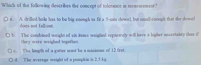 Which of the following describes the concept of tolerance in measurement?
a. A drilled hole has to be big enough to fit a 5-mm dowel, but small enough that the dowel
does not fall out.
b. The combined weight of six items weighed separately will have a higher uncertainty than if
they were weighed together.
c. The length of a gutter must be a minimum of 12 feet.
d. The average weight of a pumpkin is 2.5 kg.