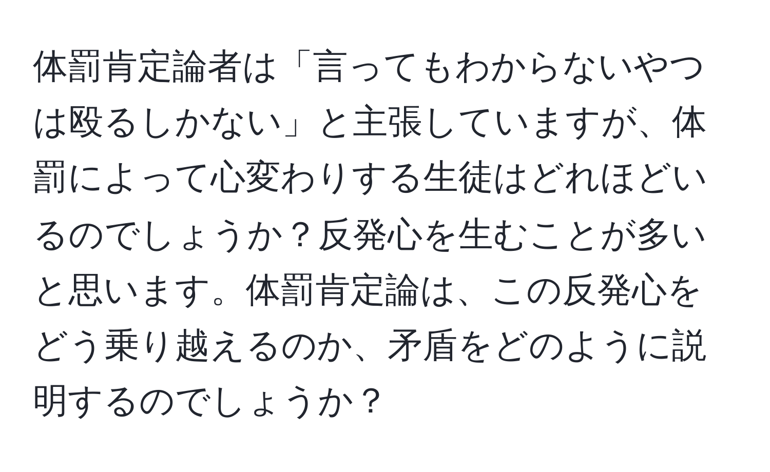 体罰肯定論者は「言ってもわからないやつは殴るしかない」と主張していますが、体罰によって心変わりする生徒はどれほどいるのでしょうか？反発心を生むことが多いと思います。体罰肯定論は、この反発心をどう乗り越えるのか、矛盾をどのように説明するのでしょうか？