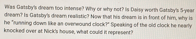 Was Gatsby's dream too intense? Why or why not? Is Daisy worth Gatsby's 5-year
dream? Is Gatsby's dream realistic? Now that his dream is in front of him, why is 
he “running down like an overwound clock?” Speaking of the old clock he nearly 
knocked over at Nick's house, what could it represent?