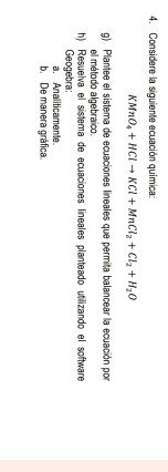 Considere la siguiente ecuación química:
KMnO_4+HClto KCl+MnCl_2+Cl_2+H_2O
g) Plantee el sistema de ecuaciones lineales que permita balancear la ecuación por 
el método algebraico. 
h) Resuelva el sistema de ecuaciones lineales planteado utilizando el software 
Geogebra: 
a. Analiticamente 
b. De manera gráfica.