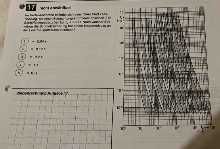 nicht abwählbar!
Im Verteilerschrank befindet sich eine 16 -A-DIAZED-Si- 10^4
cherung, die einen Beleuchtungsstromkreis absichert. Die t 
Schleifenimpedanz beträgt Z_1=2,5Omega. Nach welcher Zeit in s
würde die Schmelzsicherung bei einem Körperschluss an 10^3
der Leuchte spätestens auslösen?
1 0,04 s
10^2
2 0.12 s
3 0,2 s 10'
4 1 s
5 =10s
20
10°
10^(-1)
Nebenrechnung Aufgabe 17:
10^(-2)
10° 10^1 10^2 10^3 10^4 i_ 10^5
in A