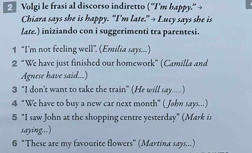 Volgi le frasi al discorso indiretto ( “I’m happy.” → 
Chiara says she is happy. “I’m late.” → Lucy says she is 
late.) iniziando con i suggerimenti tra parentesi. 
1 “I’m not feeling well”. (Emilia says...) 
2 “We have just finished our homework” (Camilla and 
Agnese have said...) 
3 “I don’t want to take the train” (He will say.....) 
4 “We have to buy a new car next month” ( John says...) 
5 “I saw John at the shopping centre yesterday” (Mark is 
saying...) 
6 “These are my favourite flowers” (Martina says...)