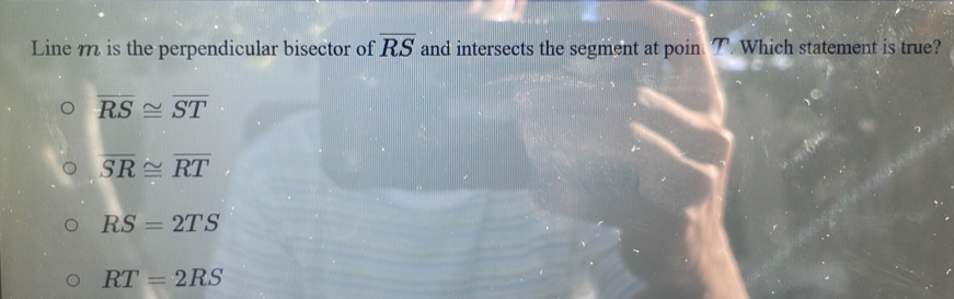 Line m is the perpendicular bisector of overline RS and intersects the segment at poin. T. Which statement is true?
overline RS≌ overline ST
overline SR≌ overline RT
RS=2TS
RT=2RS