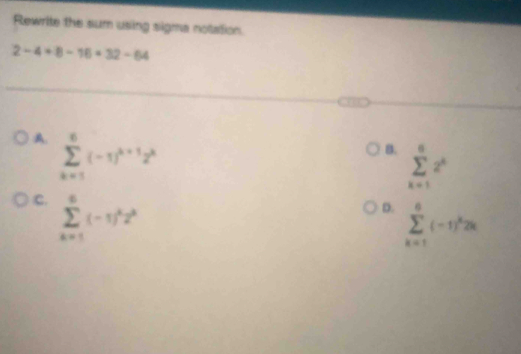 Rewrite the sum using sigma notation.
2-4+8-16=32-64
A. sumlimits _(k=1)^6(-1)^k+12^k
B. sumlimits _(k=1)^62^k
C. sumlimits _(k=1)^6(-1)^k2^k
D. sumlimits _(k=1)^6(-1)^k2k