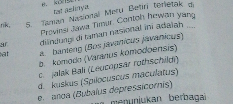 konser
tat aslinya
rik, 5. Taman Nasional Meru Betiri terletak di
Provinsi Jawa Timur. Contoh hewan yang
ar. dilindungi di taman nasional ini adalah ....
at a. banteng (Bos javanicus javanicus)
b. komodo (Varanus komodoensis)
c. jalak Bali (Leucopsar rothschildi)
d. kuskus (Spilocuscus maculatus)
e. anoa (Bubalus depressicornis)
meŋünjukan berbagai