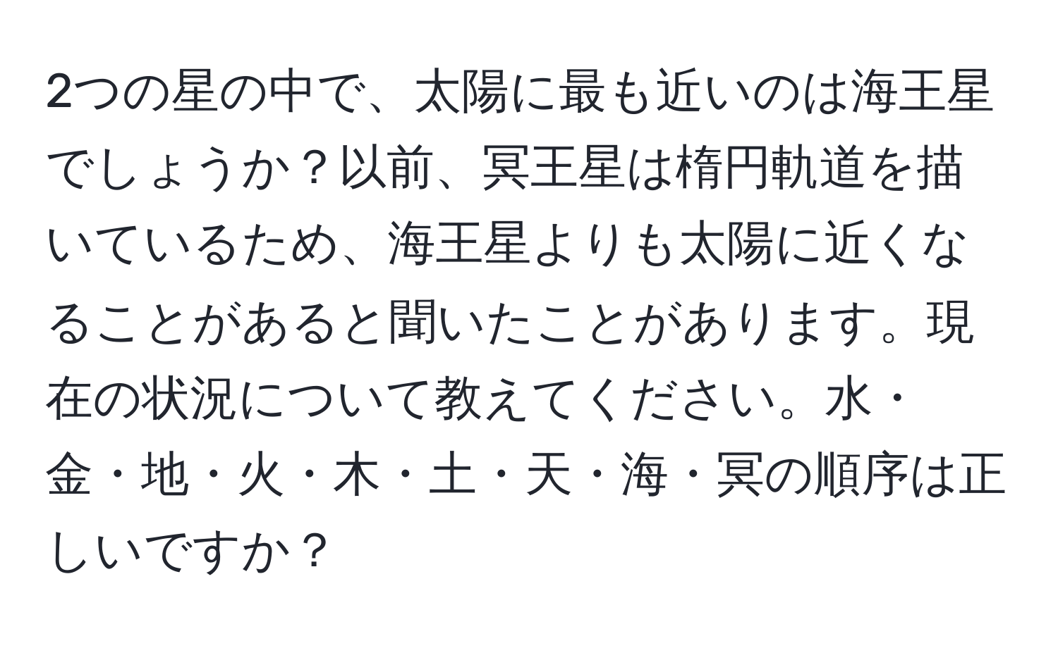 2つの星の中で、太陽に最も近いのは海王星でしょうか？以前、冥王星は楕円軌道を描いているため、海王星よりも太陽に近くなることがあると聞いたことがあります。現在の状況について教えてください。水・金・地・火・木・土・天・海・冥の順序は正しいですか？