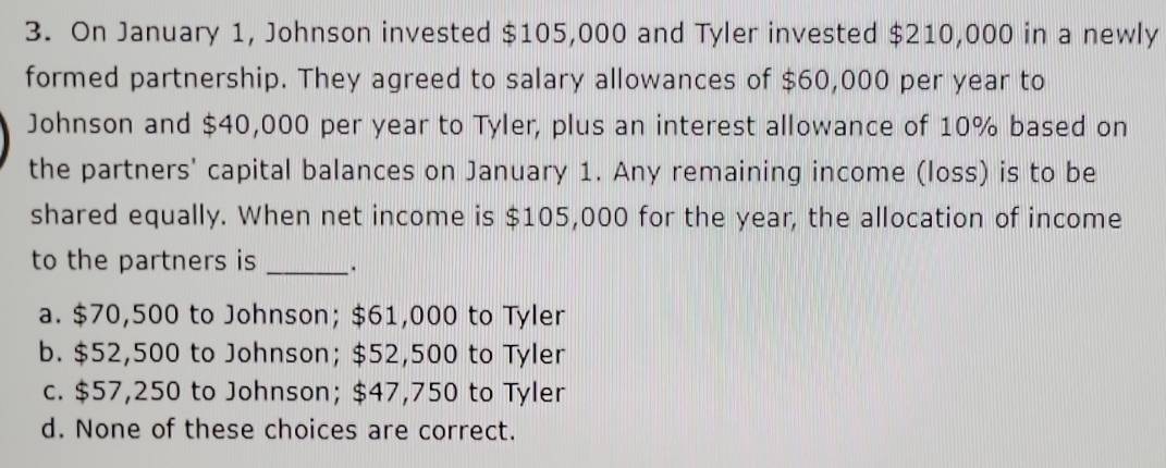 On January 1, Johnson invested $105,000 and Tyler invested $210,000 in a newly
formed partnership. They agreed to salary allowances of $60,000 per year to
Johnson and $40,000 per year to Tyler, plus an interest allowance of 10% based on
the partners' capital balances on January 1. Any remaining income (loss) is to be
shared equally. When net income is $105,000 for the year, the allocation of income
to the partners is _·
a. $70,500 to Johnson; $61,000 to Tyler
b. $52,500 to Johnson; $52,500 to Tyler
c. $57,250 to Johnson; $47,750 to Tyler
d. None of these choices are correct.