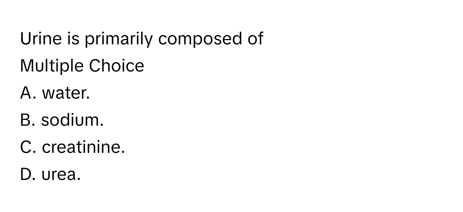 Urine is primarily composed of 
Multiple Choice
A. water.
B. sodium.
C. creatinine.
D. urea.