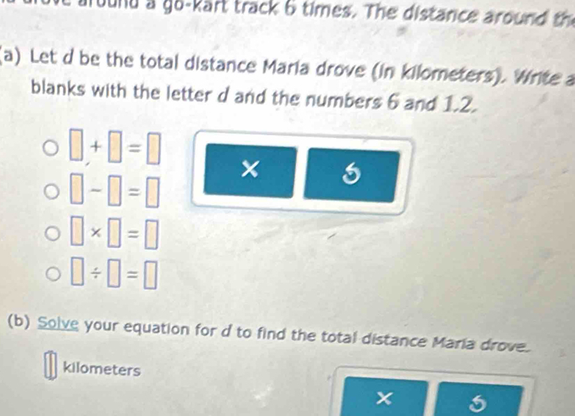 Tound a go-kart track 6 times. The distance around th 
(a) Let d be the total distance Maria drove (in kilometers). Write a 
blanks with the letter d and the numbers 6 and 1.2.
□ +□ =□ ×
□ -□ =□
□ * □ =□
□ / □ =□
(b) Solve your equation for d to find the total distance Maria drove.
kilometers