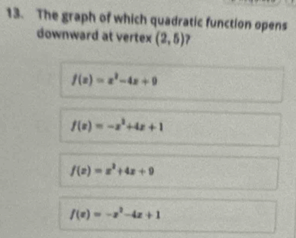 The graph of which quadratic function opens
downward at vertex (2,5) 1
f(x)=x^2-4x+9
f(x)=-x^2+4x+1
f(x)=x^2+4x+9
f(x)=-x^2-4x+1