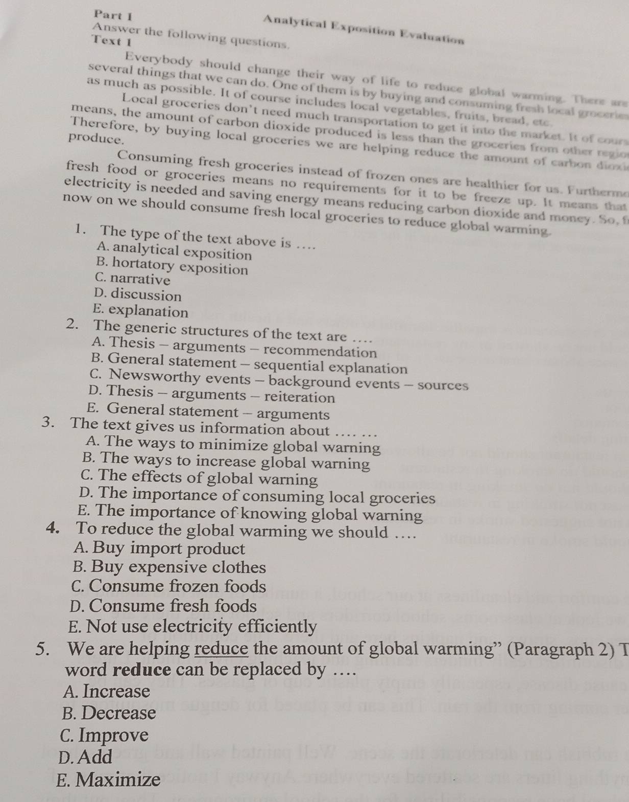 Analytical Exposition Evaluation
Answer the following questions
Text 1
Everybody should change their way of life to reduce global warming. There are
several things that we can do. One of them is by buying and consuming fresh local grocerie
as much as possible. It of course includes local vegetables, fruits, bread, etc.
Local groceries don’t need much transportation to get it into the market. It of cours
means, the amount of carbon dioxide produced is less than the groceries from other regio
produce.
Therefore, by buying local groceries we are helping reduce the amount of carbon dioxi
Consuming fresh groceries instead of frozen ones are healthier for us. Furtherme
fresh food or groceries means no requirements for it to be freeze up. It means that
electricity is needed and saving energy means reducing carbon dioxide and money. So, 
now on we should consume fresh local groceries to reduce global warming.
1. The type of the text above is …
A. analytical exposition
B. hortatory exposition
C. narrative
D. discussion
E. explanation
2. The generic structures of the text are …
A. Thesis - arguments - recommendation
B. General statement - sequential explanation
C. Newsworthy events - background events - sources
D. Thesis - arguments - reiteration
E. General statement - arguments
3. The text gives us information about …. …
A. The ways to minimize global warning
B. The ways to increase global warning
C. The effects of global warning
D. The importance of consuming local groceries
E. The importance of knowing global warning
4. To reduce the global warming we should …
A. Buy import product
B. Buy expensive clothes
C. Consume frozen foods
D. Consume fresh foods
E. Not use electricity efficiently
5. We are helping reduce the amount of global warming” (Paragraph 2) T
word reduce can be replaced by …
A. Increase
B. Decrease
C. Improve
D. Add
E. Maximize