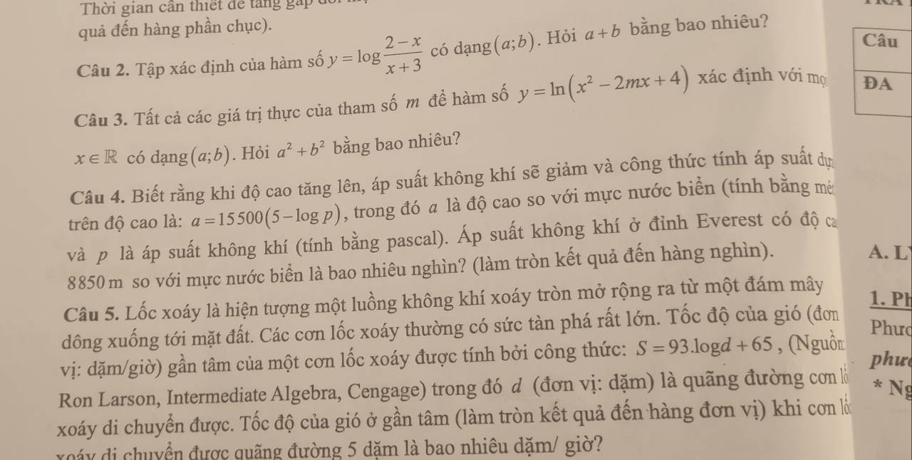 Thời gian cần thiết để tăng gấp đ
quả đến hàng phần chục).
Câu
Câu 2. Tập xác định của hàm số y=log  (2-x)/x+3  có dạng (a;b). Hỏi a+b bằng bao nhiêu?
Câu 3. Tất cả các giá trị thực của tham số m để hàm số y=ln (x^2-2mx+4) xác định với mọ DA
x∈ R có dạng (a;b). Hỏi a^2+b^2 bằng bao nhiêu?
Câu 4. Biết rằng khi độ cao tăng lên, áp suất không khí sẽ giảm và công thức tính áp suất dự
trên độ cao là: a=15500(5-log p) , trong đó a là độ cao so với mực nước biển (tính bằng mét
và p là áp suất không khí (tính bằng pascal). Áp suất không khí ở đỉnh Everest có độ ca
8850m so với mực nước biển là bao nhiêu nghìn? (làm tròn kết quả đến hàng nghìn).
A. L
Câu 5. Lốc xoáy là hiện tượng một luồng không khí xoáy tròn mở rộng ra từ một đám mây 1. Ph
dông xuống tới mặt đất. Các cơn lốc xoáy thường có sức tàn phá rất lớn. Tốc độ của gió (đơn
Phưc
vị: dặm/giờ) gần tâm của một cơn lốc xoáy được tính bởi công thức: S=93.log d+65 , (Nguồn phư
Ron Larson, Intermediate Algebra, Cengage) trong đó d (đơn vị: dặm) là quãng đường con l
* Ng
xoáy di chuyển được. Tốc độ của gió ở gần tâm (làm tròn kết quả đến hàng đơn vị) khi cơn là
oáy di chuyển được quãng đường 5 dặm là bao nhiêu dặm/ giờ?