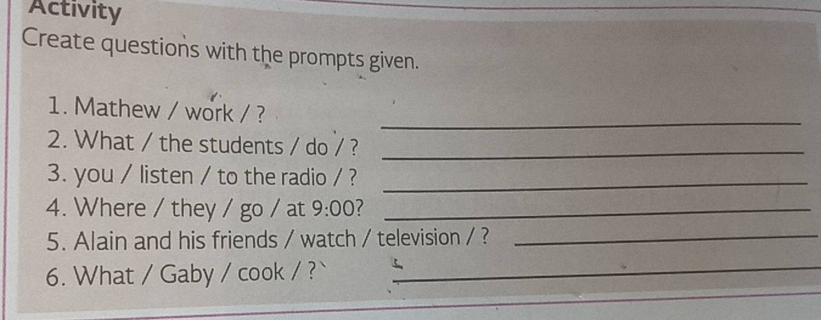 Activity 
Create questions with the prompts given. 
_ 
1. Mathew / work / ? 
2. What / the students / do / ?_ 
3. you / listen / to the radio / ?_ 
4. Where / they / go / at 9:00 _ 
5. Alain and his friends / watch / television / ? 
_ 
6. What / Gaby / cook / ? 
_