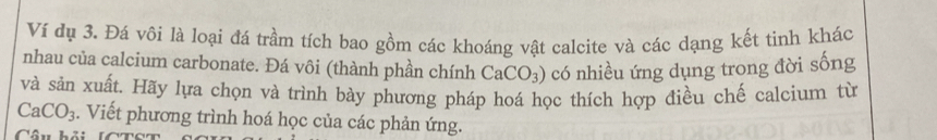 Ví dụ 3. Đá vôi là loại đá trầm tích bao gồm các khoáng vật calcite và các dạng kết tinh khác 
nhau của calcium carbonate. Đá vôi (thành phần chính CaCO_3) có nhiều ứng dụng trong đời sống 
và sản xuất. Hãy lựa chọn và trình bày phương pháp hoá học thích hợp điều chế calcium từ
CaCO_3. Viết phương trình hoá học của các phản ứng. 
Câu hải lC