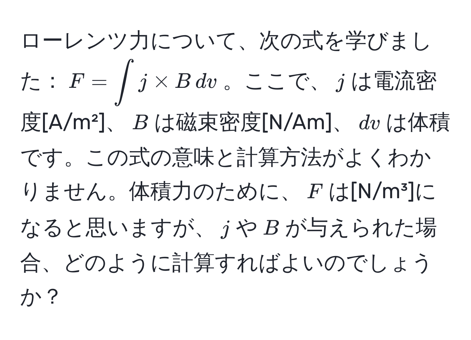 ローレンツ力について、次の式を学びました：$F = ∈t j * B , dv$。ここで、$j$は電流密度[A/m²]、$B$は磁束密度[N/Am]、$dv$は体積です。この式の意味と計算方法がよくわかりません。体積力のために、$F$は[N/m³]になると思いますが、$j$や$B$が与えられた場合、どのように計算すればよいのでしょうか？