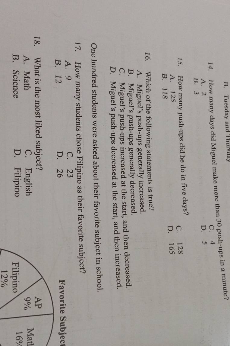 Tuesday and Thursday
14. How many days did Miguel make more than 30 push-ups in a minute?
C. 4
A. 2 D. 5
B. 3
15. How many push-ups did he do in five days?
C. 128
A. 125
D. 165
B. 118
16. Which of the following statements is true?
A. Miguel’s push-ups generally increased.
B. Miguel’s push-ups generally decreased.
C. Miguel’s push-ups increased at the start, and then decreased.
D. Miguel’s push-ups decreased at the start, and then increased.
One hundred students were asked about their favorite subject in school.
17. How many students chose Filipino as their favorite subject?
A. 9 C. 23
B. 12 D. 26 Favorite Subject
18. What is the most liked subject?
A. Math C. EnglishMath
B. Science D. Filipino
16%
12%
