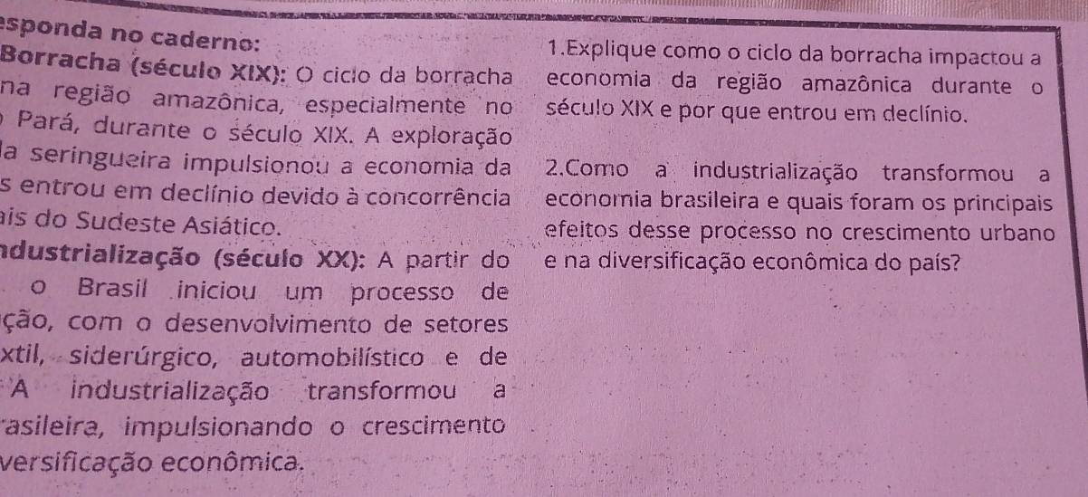 esponda no caderno: 
1.Explique como o ciclo da borracha impactou a 
Borracha (século XIX): O ciclo da borracha econômia da região amazônica durante o 
na região amazônica, especialmente no século XIX e por que entrou em declínio. 
o Pará, durante o século XIX. A exploração 
la seríngueira impulsionou a economia da 2.Como a industrialização transformou a 
s entrou em declínio devido à concorrência economia brasileira e quais foram os principais 
ais do Sudeste Asiático. efeitos desse processo no crescimento urbano 
ndustrialização (século XX): A partir do e na diversificação econômica do país? 
o Brasil iniciou um processo de 
ção, com o desenvolvimento de setores 
xtil, siderúrgico, automobilístico e de 
* A industrialização transformou a 
asileira, impulsionando o crescimento 
versificação econômica.