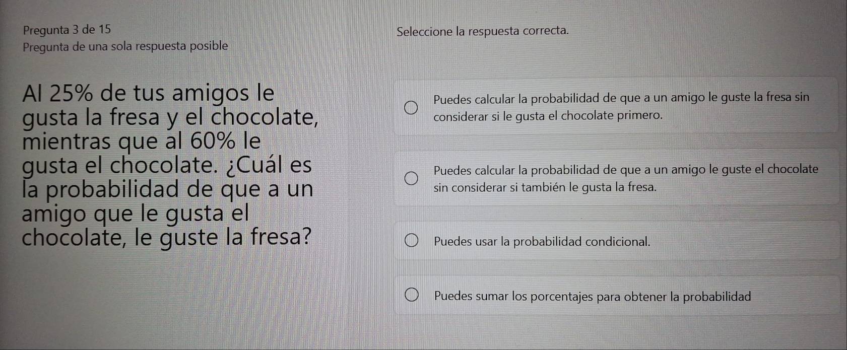 Pregunta 3 de 15 Seleccione la respuesta correcta.
Pregunta de una sola respuesta posible
Al 25% de tus amigos le
Puedes calcular la probabilidad de que a un amigo le guste la fresa sin
gusta la fresa y el chocolate, considerar si le gusta el chocolate primero.
mientras que al 60% le
gusta el chocolate. ¿Cuál es
Puedes calcular la probabilidad de que a un amigo le guste el chocolate
la probabilidad de que a un sin considerar si también le gusta la fresa.
amigo que le gusta el
chocolate, le guste la fresa? Puedes usar la probabilidad condicional.
Puedes sumar los porcentajes para obtener la probabilidad