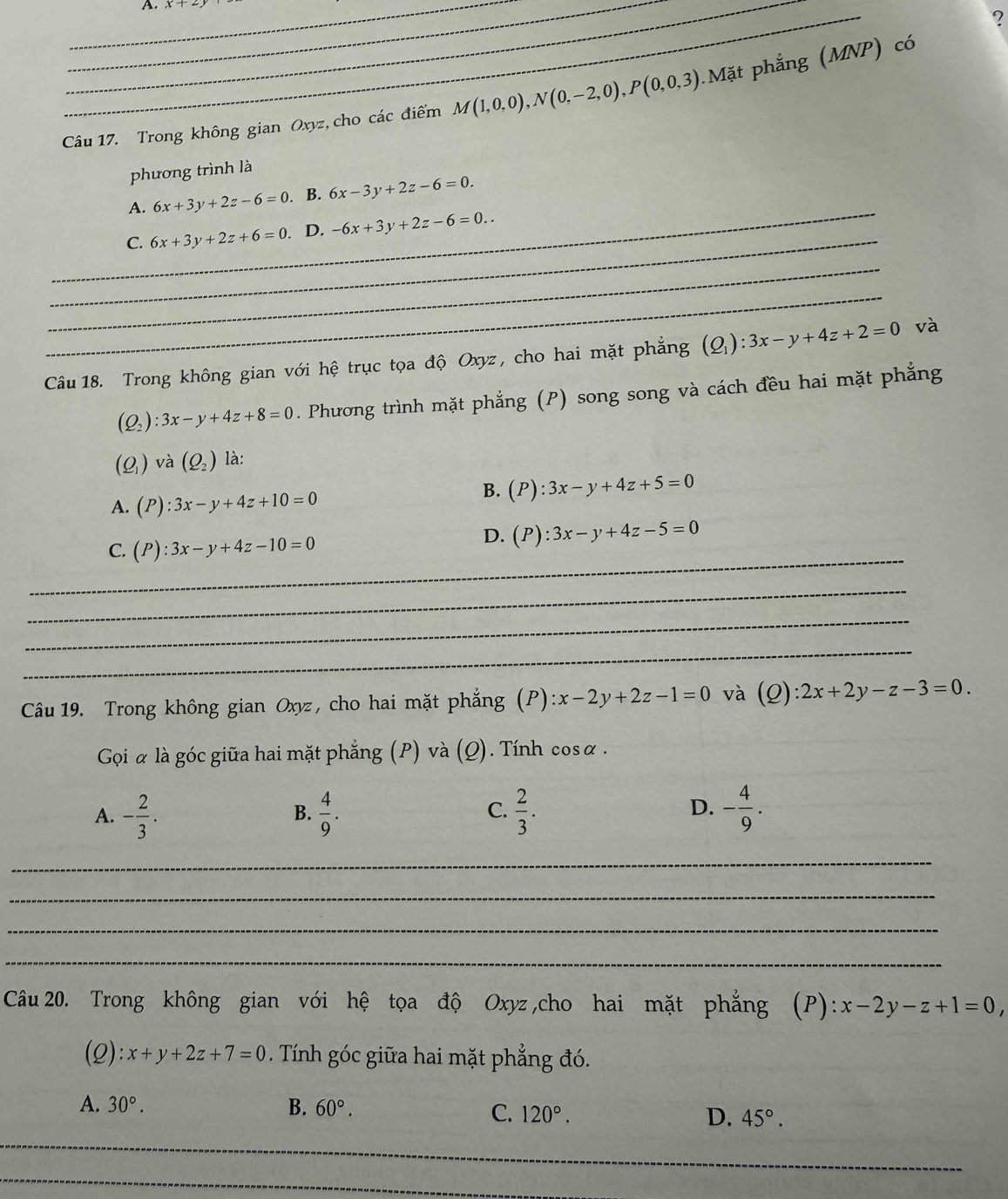 ?
Câu 17. Trong không gian Oxyz, cho các điểm M(1,0,0),N(0,-2,0),P(0,0,3).Mặt phẳng (MNP) có
phương trình là
_
A. 6x+3y+2z-6=0. B. 6x-3y+2z-6=0.
_
C. 6x+3y+2z+6=0. D. -6x+3y+2z-6=0..
_
_
Câu 18. Trong không gian với hệ trục tọa độ Oxyz, cho hai mặt phẳng (Q_1):3x-y+4z+2=0 và
(Q_2):3x-y+4z+8=0. Phương trình mặt phẳng (P) song song và cách đều hai mặt phẳng
(Q_1) và (Q_2) là:
A. (P):3x-y+4z+10=0
B. (P):3x-y+4z+5=0
C. (P):3x-y+4z-10=0
D. (P):3x-y+4z-5=0
_
_
_
_
Câu 19. Trong không gian Oxyz, cho hai mặt phẳng (P) :x-2y+2z-1=0 và (2): 2x+2y-z-3=0.
Goi α là góc giữa hai mặt phẳng (P) và (Q). Tính cosα .
A. - 2/3 .  4/9 .  2/3 . - 4/9 .
B.
C.
D.
_
_
_
_
Câu 20. Trong không gian với hệ tọa độ Oxyz ,cho hai mặt phẳng (P):x-2y-z+1=0,
(2): x+y+2z+7=0. Tính góc giữa hai mặt phẳng đó.
A. 30°. B. 60°. C. 120°. D. 45°.
_
_
_
_