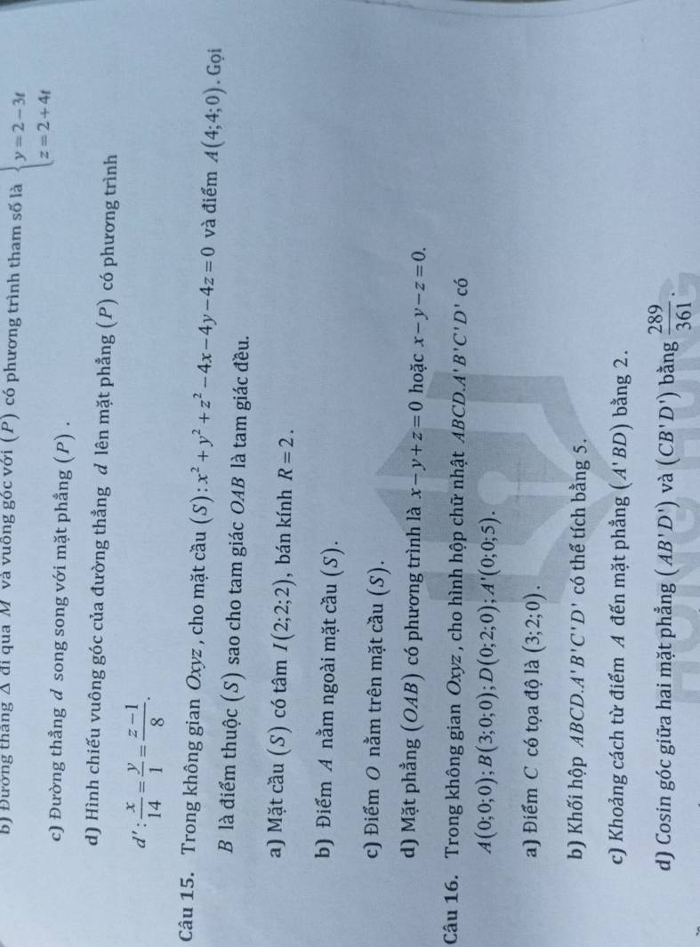 Đường tháng Δ đi qua M và vuông góc với (P) có phương trình tham số là beginarrayl y=2-3t z=2+4tendarray.
c) Đường thẳng d song song với mặt phẳng (P) .
d) Hình chiếu vuông góc của đường thẳng d lên mặt phẳng (P) có phương trình
d': x/14 = y/1 = (z-1)/8 .
Câu 15. Trong không gian Oxyz , cho mặt cầu (S): x^2+y^2+z^2-4x-4y-4z=0 và điểm A(4;4;0). Gọi
B là điểm thuộc (S) sao cho tam giác OAB là tam giác đều.
a) Mặt cầu (S) có tâm I(2;2;2) , bán kính R=2.
b) Điểm A nằm ngoài mặt cầu (S).
c) Điểm O nằm trên mặt cầu (S).
d) Mặt phẳng (OAB) có phương trình là x-y+z=0 hoặc x-y-z=0.
Câu 16. Trong không gian Oxyz , cho hình hộp chữ nhật ABCD.A'B'C'D'chat o
A(0;0;0);B(3;0;0);D(0;2;0);A'(0;0;5).
a) Điểm C có tọa độ là (3;2;0).
b) Khối hộp ABCD.. A'B'C'D' có thể tích bằng 5.
c) Khoảng cách từ điểm A đến mặt phẳng (A'BD) bằng 2.
d) Cosin góc giữa hai mặt phẳng (AB'D') và (CB'D') bằng  289/361 .