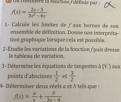 Un considere la fonction / définie par :
f(x)= (2x-3)/3x^2-4x 
1- Calcule les limites de ƒaux bornes de son 
ensemble de définition. Donne une interpréta- 
tion graphique lorsque cela est possible. 
2-Étudie les variations de la fonction / puis dresse 
le tableau de variation. 
3- Détermine les équations de tangentes à (6 C) aux 
points d’abscisses  1/2  et  3/2 
4- Déterminer deux réels a et b tels que :
f(x)= a/x + b/3x-4 