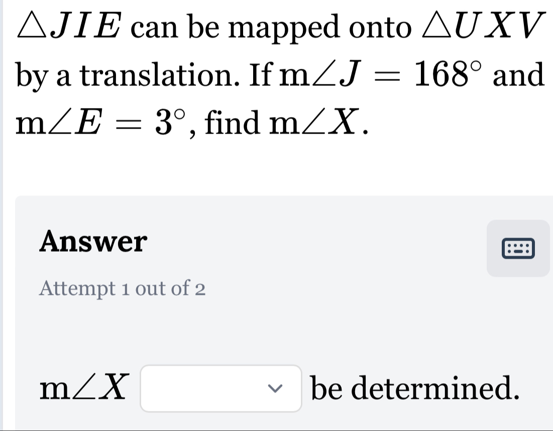 △ JIE can be mapped onto △ UXV
by a translation. If m∠ J=168° and
m∠ E=3° , find m∠ X. 
Answer 
8 
Attempt 1 out of 2
m∠ X□ be determined.