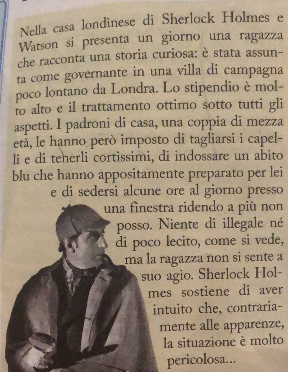 Nella casa londinese di Sherlock Holmes e 
Watson si presenta un giorno una ragazza 
che racconta una storia curiosa: è stata assun- 
ta come governante in una villa di campagna 
poco lontano da Londra. Lo stipendio è mol- 
fo alto e il trattamento ottimo sotto tutti gli 
aspetti. I padroni di casa, una coppia di mezza 
età, le hanno però imposto di tagliarsi i capel- 
li e di tenerli cortissimi, di indossare un abito 
blu che hanno appositamente preparato per lei 
e di sedersi alcune ore al giorno presso 
ridendo a più non 
ente di illegale né 
cito, come si vede, 
azza non si sente a 
gio. Sherlock Hol- 
sostiene di aver 
ito che, contraria- 
nte alle apparenze, 
situazione è molto 
pericolosa...