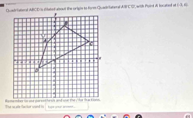 Quadrilateral ABCD is dilated about the origin to form Quadrilateral A'B'C'D', with Point A ' located at (-3,6). 
The scale factor used is type your answer...