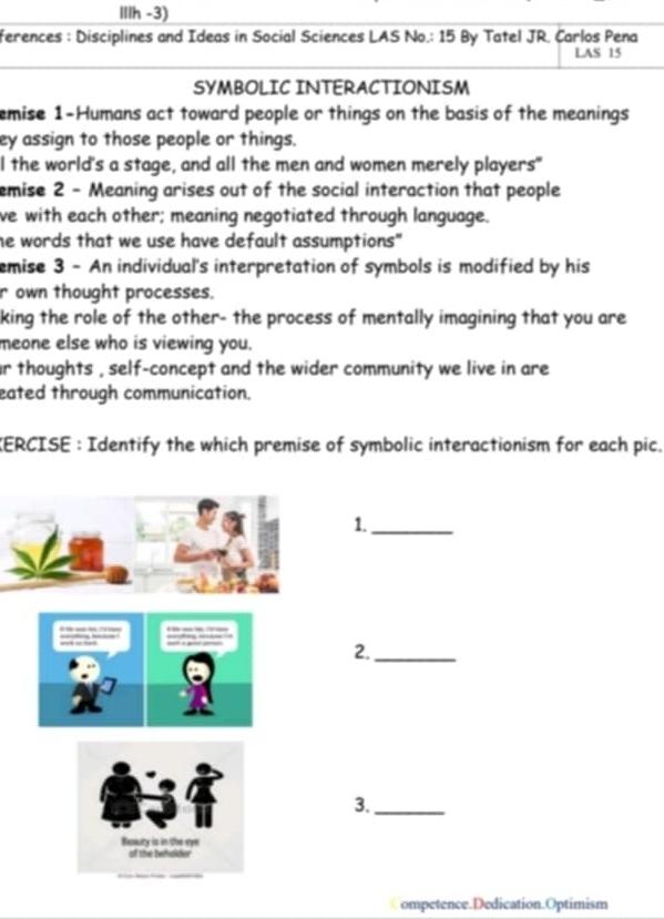 IIIh -3) 
ferences : Disciplines and Ideas in Social Sciences LAS No.: 15 By Tatel JR. Carlos Pena 
LAS 15 
SYMBOLIC INTERACTIONISM 
emise 1 -Humans act toward people or things on the basis of the meanings 
ey assign to those people or things. 
I the world's a stage, and all the men and women merely players" 
emise 2 - Meaning arises out of the social interaction that people 
ve with each other; meaning negotiated through language. 
he words that we use have default assumptions" 
emise 3 - An individual's interpretation of symbols is modified by his 
r own thought processes. 
king the role of the other- the process of mentally imagining that you are 
meone else who is viewing you. 
ar thoughts , self-concept and the wider community we live in are 
eated through communication. 
KERCISE : Identify the which premise of symbolic interactionism for each pic. 
1._ 
2._ 
3._ 
ompetence.Dedication.Optimism