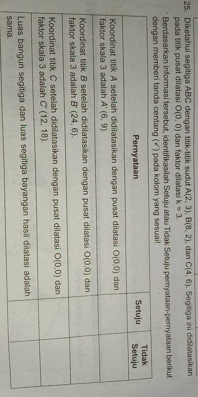 Diketahui segitiga ABC dengan titik-titik sudut A(2,3),B(8,2) , dan C(4,6). Segitiga ini didilatasikan
pada titik pusat dilatasi O(0,0) dan faktor dilatasi k=3.
Berdasarkan informasi tersebut, identifikasilah Setuju atau Tidak Setuju pernyataan-pernyataan berikut