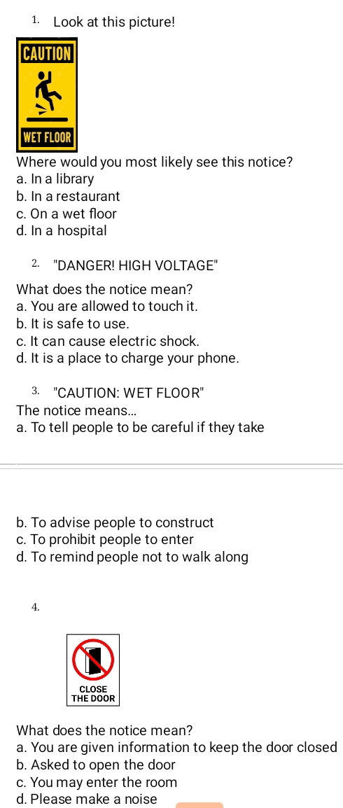 Look at this picture!
Where would you most likely see this notice?
a. In a library
b. In a restaurant
c. On a wet floor
d. In a hospital
2. "DANGER! HIGH VOLTAGE"
What does the notice mean?
a. You are allowed to touch it.
b. It is safe to use.
c. It can cause electric shock.
d. It is a place to charge your phone.
3. "CAUTION: WET FLOOR"
The notice means...
a. To tell people to be careful if they take
b. To advise people to construct
c. To prohibit people to enter
d. To remind people not to walk along
4.
What does the notice mean?
a. You are given information to keep the door closed
b. Asked to open the door
c. You may enter the room
d. Please make a noise