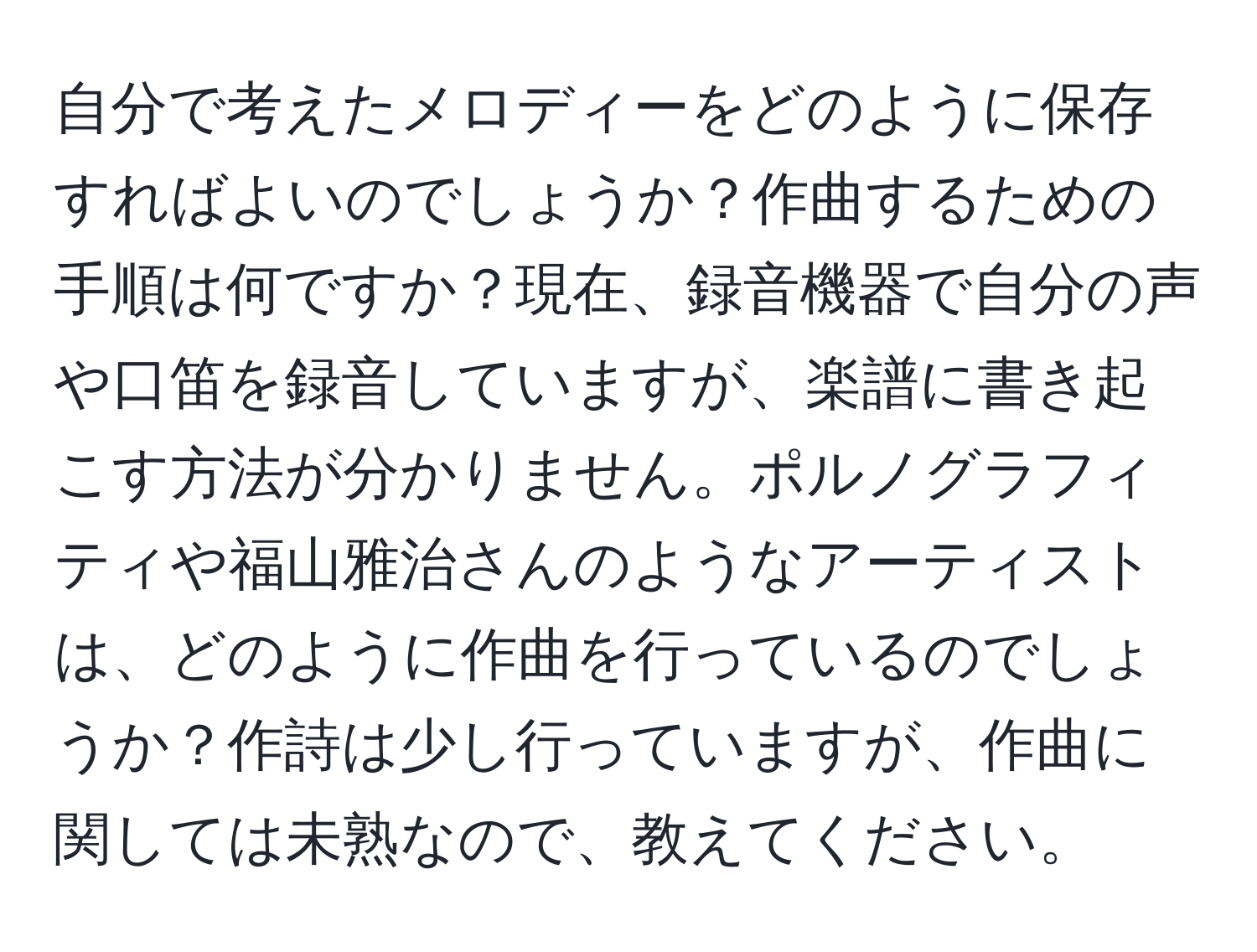 自分で考えたメロディーをどのように保存すればよいのでしょうか？作曲するための手順は何ですか？現在、録音機器で自分の声や口笛を録音していますが、楽譜に書き起こす方法が分かりません。ポルノグラフィティや福山雅治さんのようなアーティストは、どのように作曲を行っているのでしょうか？作詩は少し行っていますが、作曲に関しては未熟なので、教えてください。