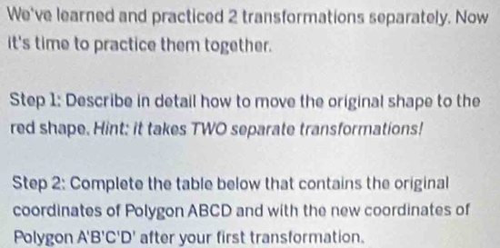 We've learned and practiced 2 transformations separately. Now 
it's time to practice them together. 
Step 1: Describe in detail how to move the original shape to the 
red shape. Hint: it takes TWO separate transformations! 
Step 2: Complete the table below that contains the original 
coordinates of Polygon ABCD and with the new coordinates of 
Polygon A'B'C'D' after your first transformation.