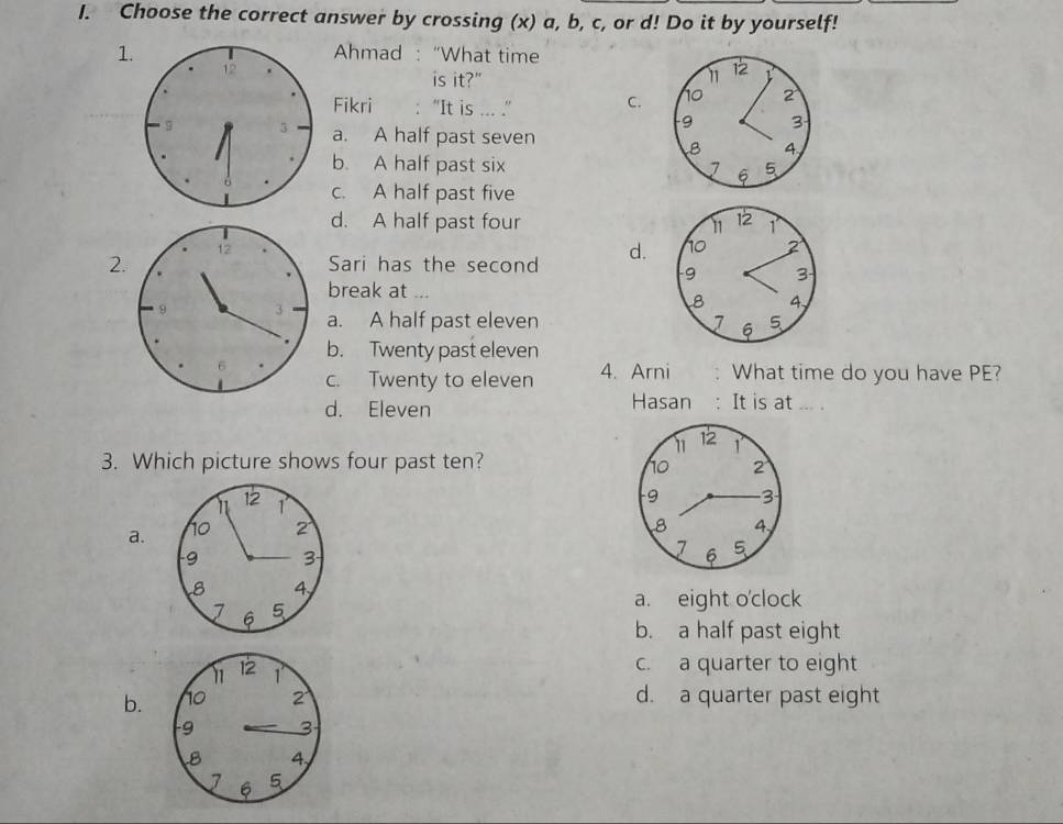 Choose the correct answer by crossing (x) a, b, c, or d! Do it by yourself!
1Ahmad :“What time
is it?" 11 12
Fikri : “It is ... .” C. 10 2
9 3
a. A half past seven
B 4
b. A half past six I 6 5
c. A half past five
d. A half past four 11 12 1
2Sari has the second d. no 2
9 3
break at ...
B 4,
a. A half past eleven 1 6 5
b. Twenty past eleven
c. Twenty to eleven 4. Arni What time do you have PE?
d. Eleven Hasan : It is at ... .
11 12 1
3. Which picture shows four past ten?
no 2
- 9 3
a. 
8 4,
7 6 5
a. eight o'clock
b. a half past eight
c. a quarter to eight
b. d. a quarter past eight