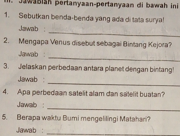 Jawäbläh pertanyaan-pertanyaan di bawah ini 
1. Sebutkan benda-benda yang ada di tata surya! 
_ 
Jawab : 
2. Mengapa Venus disebut sebagai Bintang Kejora? 
_ 
Jawab : 
3. Jelaskan perbedaan antara planet dengan bintang! 
_ 
Jawab : 
4. Apa perbedaan satelit alam dan satelit buatan? 
_ 
Jawab : 
5. Berapa waktu Bumi mengelilingi Matahari? 
Jawab :_