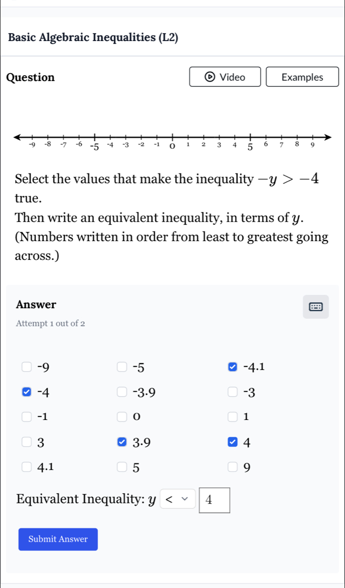 Basic Algebraic Inequalities (L2) 
Question Video Examples 
Select the values that make the inequality -y>-4
true. 
Then write an equivalent inequality, in terms of y. 
(Numbers written in order from least to greatest going 
across.) 
Answer 
Attempt 1 out of 2
-5
-9 -4.1
-4 -3.9 -3
-1
0
1
3 3.9 4
4.1 5 9
Equivalent Inequality: Y < 4</tex> 
Submit Answer