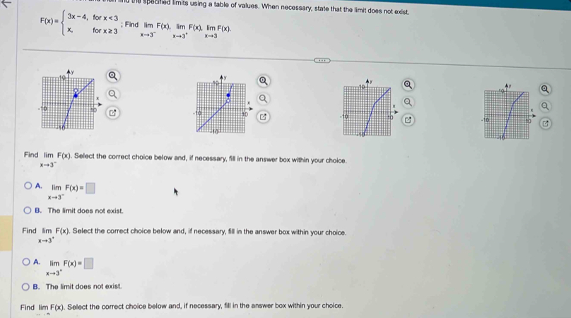 nd the specified limits using a table of values. When necessary, state that the limit does not exist.
F(x)=beginarrayl 3x-4,forx<3 x,forx≥ 3endarray.; Find limlimits _xto 3^-F(x), limlimits _xto 3^+F(x), limlimits _xto 3F(x). 


Find limlimits _xto 3^-F(x). . Select the correct choice below and, if necessary, fill in the answer box within your choice.
A. limlimits _xto 3^-F(x)=□
B. The limit does not exist
Find limlimits _xto 3^+F(x). . Select the correct choice below and, if necessary, fill in the answer box within your choice.
A. limlimits _xto 3^+F(x)=□
B. The limit does not exist.
Find limlimits FmF(x). Select the correct choice below and, if necessary, fill in the answer box within your choice.