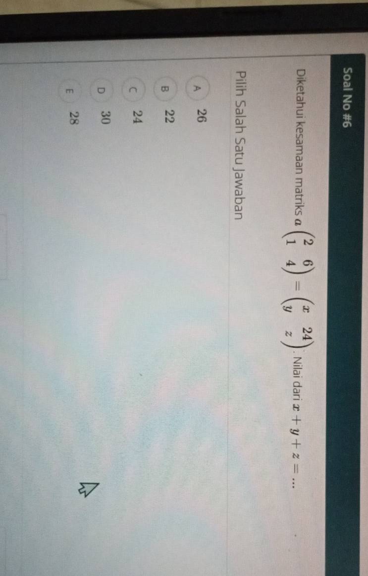 Soal No #6
Diketahui kesamaan matriks a beginpmatrix 2&6 1&4endpmatrix =beginpmatrix x&24 y&zendpmatrix. Nilai dari x+y+z= _
Pilih Salah Satu Jawaban
A 26
B 22
C 24
D 30
E 28