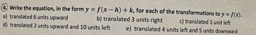 Write the equation, in the form y=f(x-h)+k , for each of the transformations to y=f(x).
a) translated 6 units upward b) translated 3 units right c) translated 1 unit left
d) translated 2 units upward and 10 units left e) translated 4 units left and 5 units downward